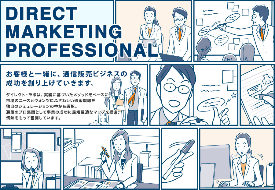 DIRECT MARKETING PROFESSIONAL お客様と一緒に、通信販売ビジネスの成功を創り上げていきます。 ダイレクト・ラボは、実績に基づいたメソッドをベースに、市場のニーズとウォンツにふさわしい通販戦略を独自のシミュレーションの中から選択。通販のプロ集団として事業の成功に最短最適なマップを描き、情熱をもって奮闘しています。